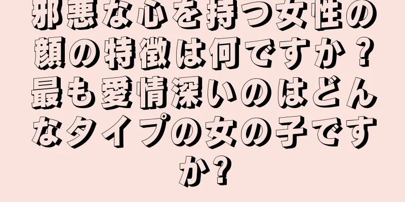 邪悪な心を持つ女性の顔の特徴は何ですか？最も愛情深いのはどんなタイプの女の子ですか?