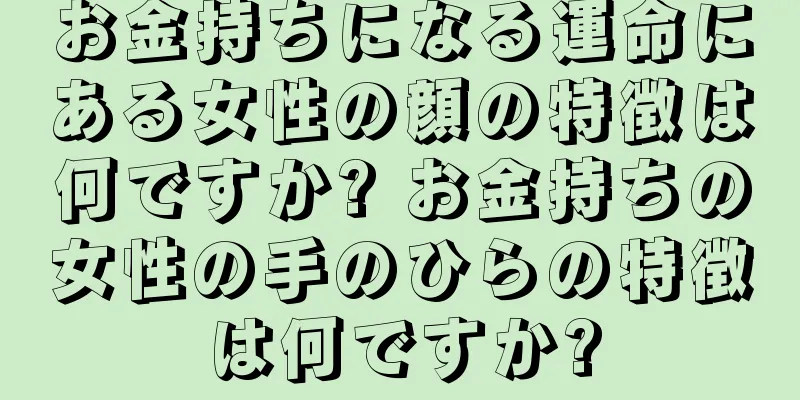 お金持ちになる運命にある女性の顔の特徴は何ですか? お金持ちの女性の手のひらの特徴は何ですか?