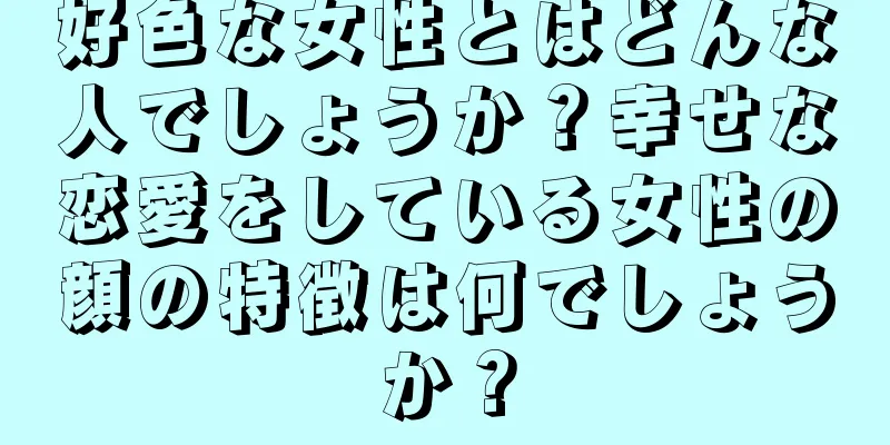 好色な女性とはどんな人でしょうか？幸せな恋愛をしている女性の顔の特徴は何でしょうか？