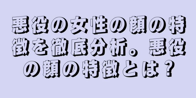 悪役の女性の顔の特徴を徹底分析。悪役の顔の特徴とは？