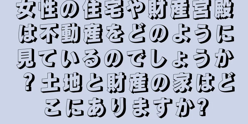 女性の住宅や財産宮殿は不動産をどのように見ているのでしょうか？土地と財産の家はどこにありますか?
