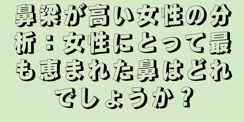 鼻梁が高い女性の分析：女性にとって最も恵まれた鼻はどれでしょうか？