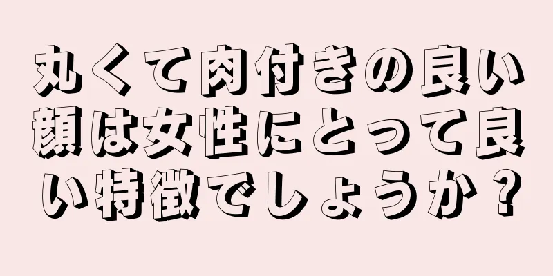 丸くて肉付きの良い顔は女性にとって良い特徴でしょうか？