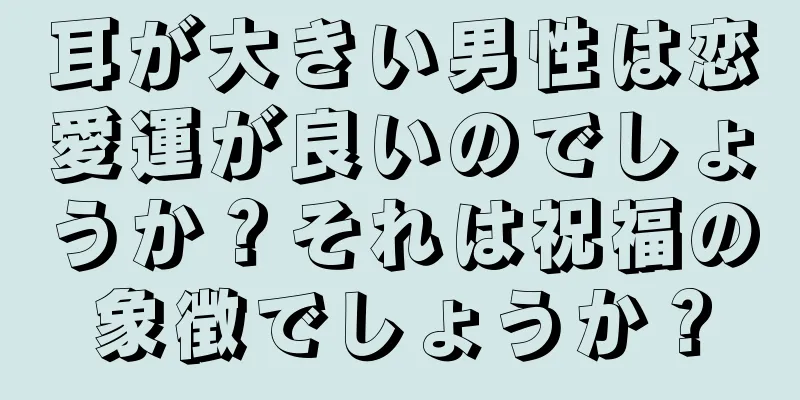 耳が大きい男性は恋愛運が良いのでしょうか？それは祝福の象徴でしょうか？