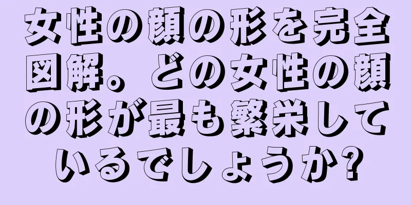 女性の顔の形を完全図解。どの女性の顔の形が最も繁栄しているでしょうか?