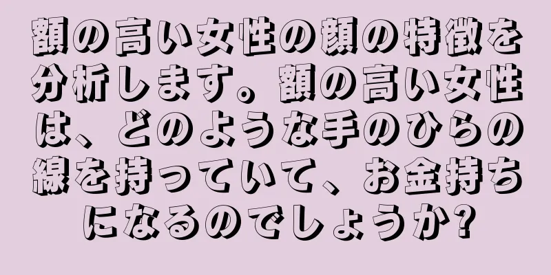 額の高い女性の顔の特徴を分析します。額の高い女性は、どのような手のひらの線を持っていて、お金持ちになるのでしょうか?