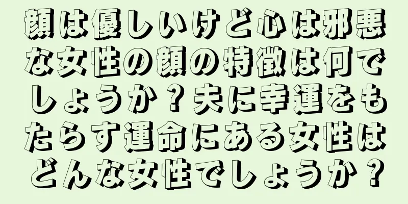 顔は優しいけど心は邪悪な女性の顔の特徴は何でしょうか？夫に幸運をもたらす運命にある女性はどんな女性でしょうか？