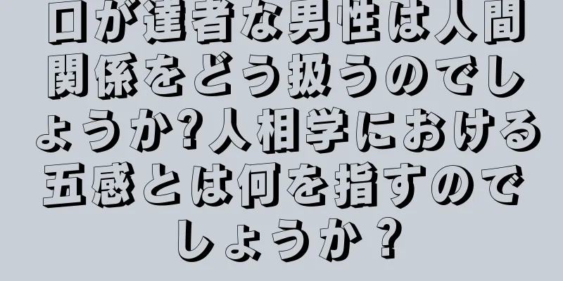 口が達者な男性は人間関係をどう扱うのでしょうか?人相学における五感とは何を指すのでしょうか？