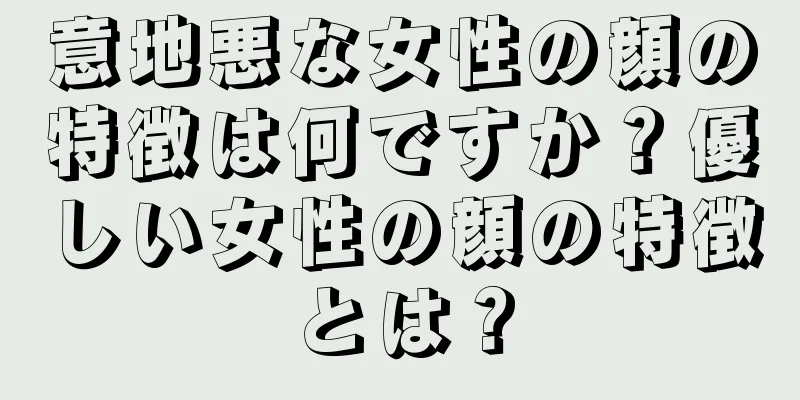 意地悪な女性の顔の特徴は何ですか？優しい女性の顔の特徴とは？