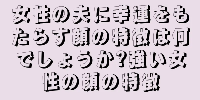 女性の夫に幸運をもたらす顔の特徴は何でしょうか?強い女性の顔の特徴