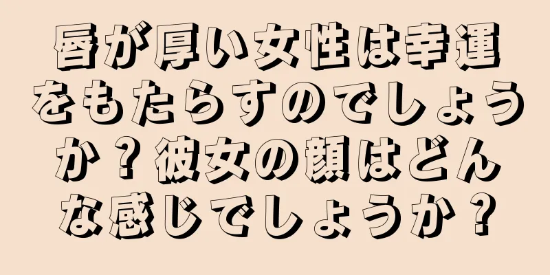 唇が厚い女性は幸運をもたらすのでしょうか？彼女の顔はどんな感じでしょうか？