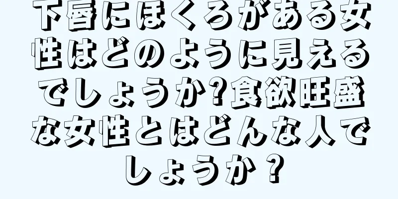 下唇にほくろがある女性はどのように見えるでしょうか?食欲旺盛な女性とはどんな人でしょうか？