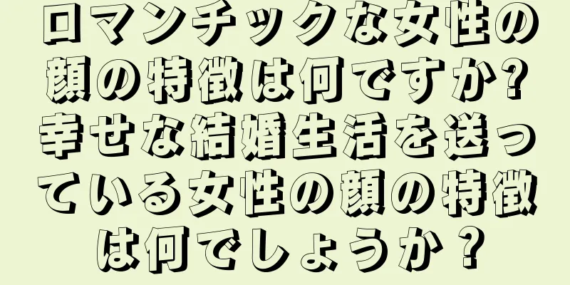 ロマンチックな女性の顔の特徴は何ですか?幸せな結婚生活を送っている女性の顔の特徴は何でしょうか？
