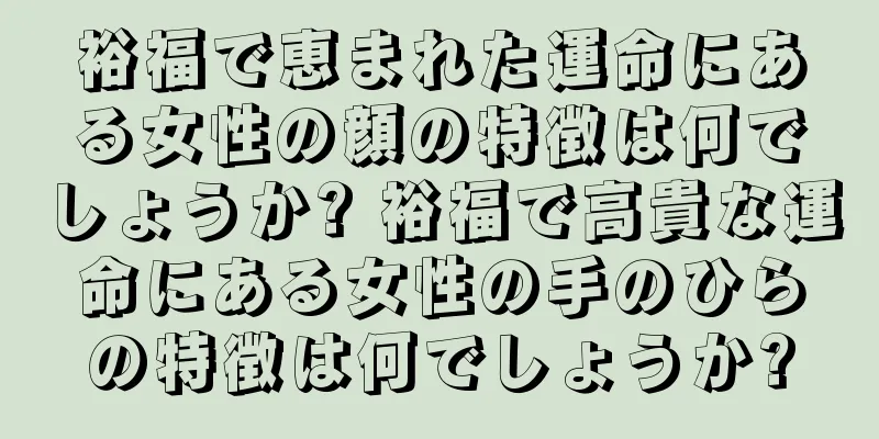 裕福で恵まれた運命にある女性の顔の特徴は何でしょうか? 裕福で高貴な運命にある女性の手のひらの特徴は何でしょうか?