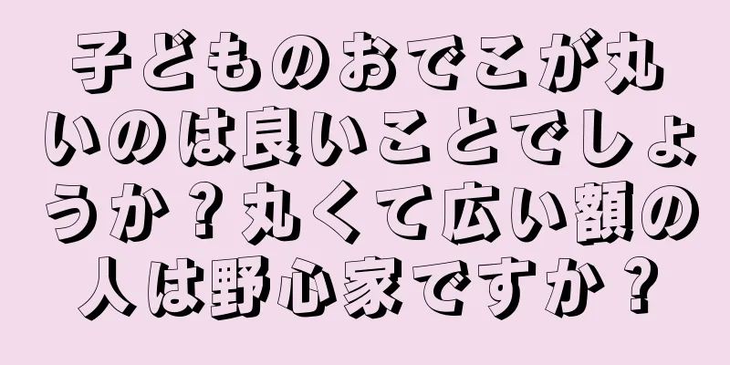 子どものおでこが丸いのは良いことでしょうか？丸くて広い額の人は野心家ですか？