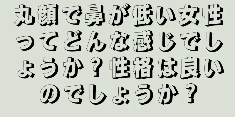 丸顔で鼻が低い女性ってどんな感じでしょうか？性格は良いのでしょうか？