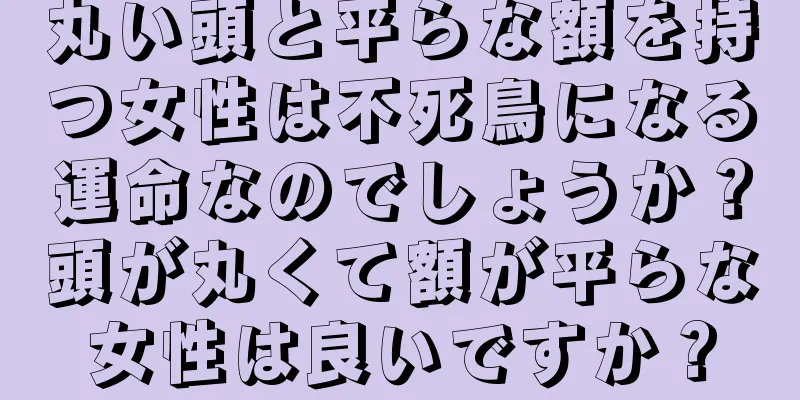 丸い頭と平らな額を持つ女性は不死鳥になる運命なのでしょうか？頭が丸くて額が平らな女性は良いですか？