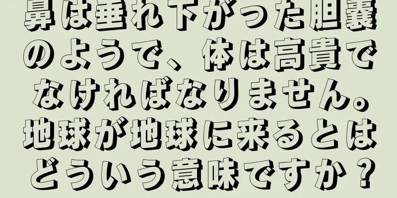 鼻は垂れ下がった胆嚢のようで、体は高貴でなければなりません。地球が地球に来るとはどういう意味ですか？