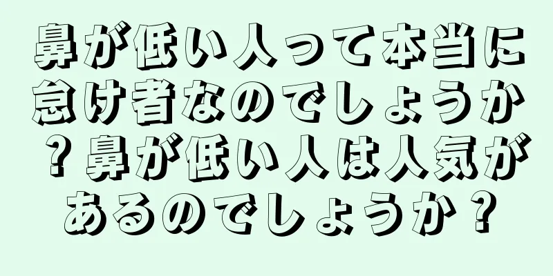 鼻が低い人って本当に怠け者なのでしょうか？鼻が低い人は人気があるのでしょうか？