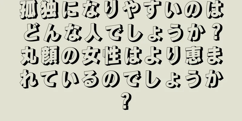 孤独になりやすいのはどんな人でしょうか？丸顔の女性はより恵まれているのでしょうか？