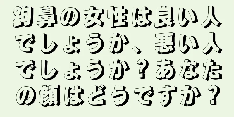 鉤鼻の女性は良い人でしょうか、悪い人でしょうか？あなたの顔はどうですか？