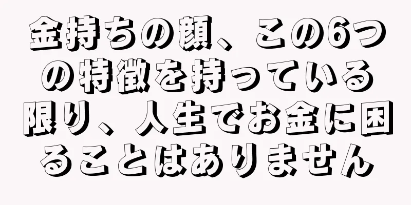 金持ちの顔、この6つの特徴を持っている限り、人生でお金に困ることはありません