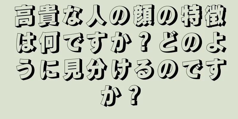 高貴な人の顔の特徴は何ですか？どのように見分けるのですか？