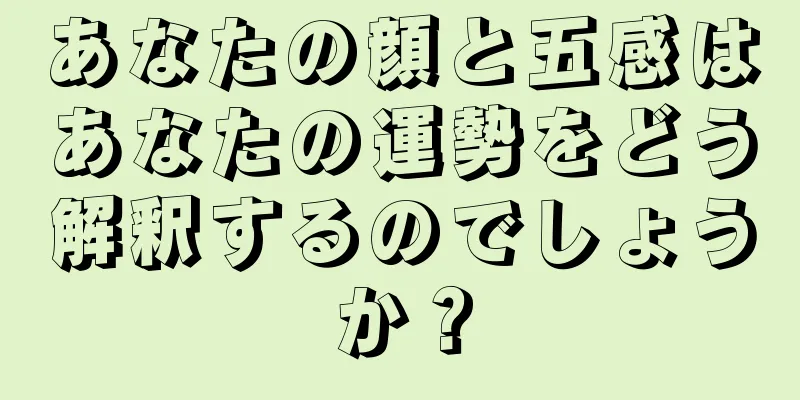 あなたの顔と五感はあなたの運勢をどう解釈するのでしょうか？