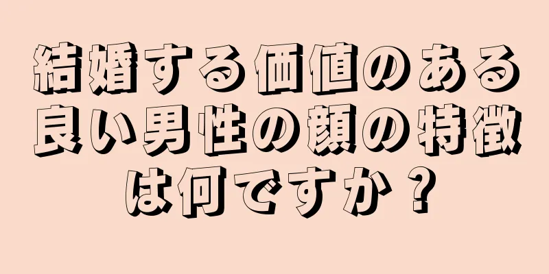 結婚する価値のある良い男性の顔の特徴は何ですか？