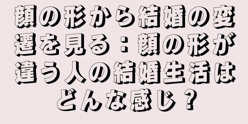 顔の形から結婚の変遷を見る：顔の形が違う人の結婚生活はどんな感じ？