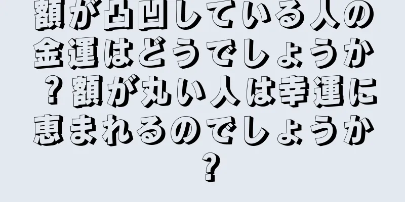 額が凸凹している人の金運はどうでしょうか？額が丸い人は幸運に恵まれるのでしょうか？