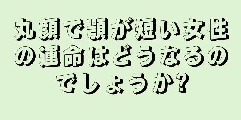 丸顔で顎が短い女性の運命はどうなるのでしょうか?