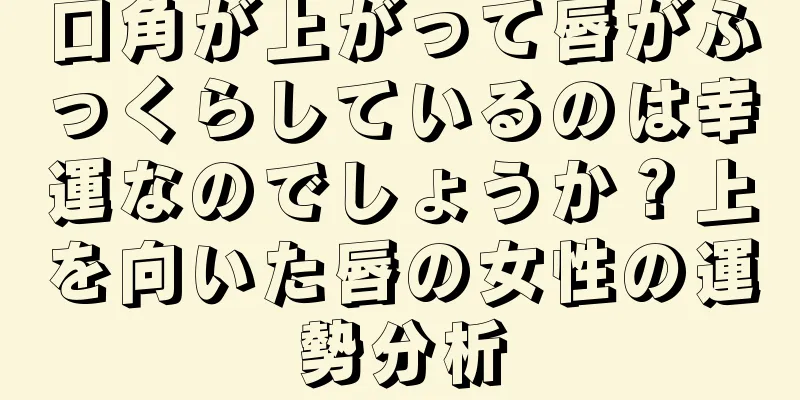 口角が上がって唇がふっくらしているのは幸運なのでしょうか？上を向いた唇の女性の運勢分析