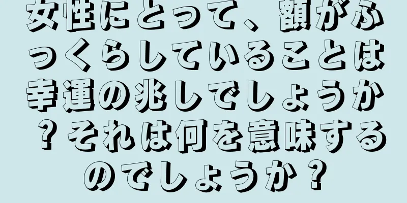 女性にとって、額がふっくらしていることは幸運の兆しでしょうか？それは何を意味するのでしょうか？