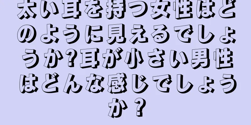 太い耳を持つ女性はどのように見えるでしょうか?耳が小さい男性はどんな感じでしょうか？