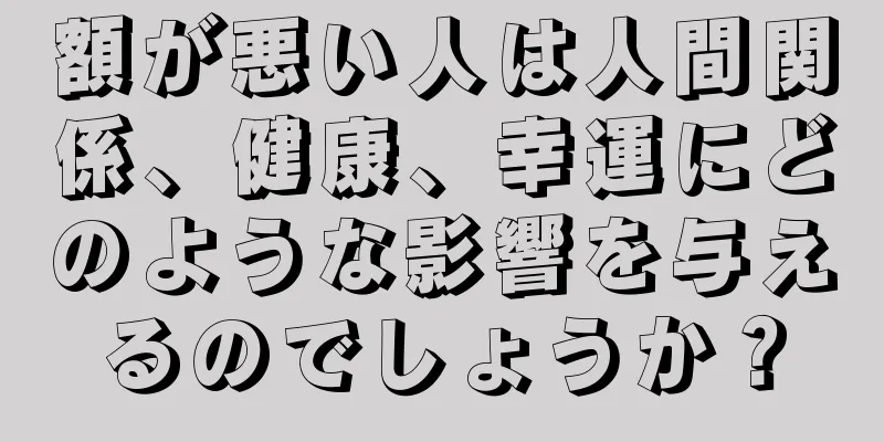 額が悪い人は人間関係、健康、幸運にどのような影響を与えるのでしょうか？