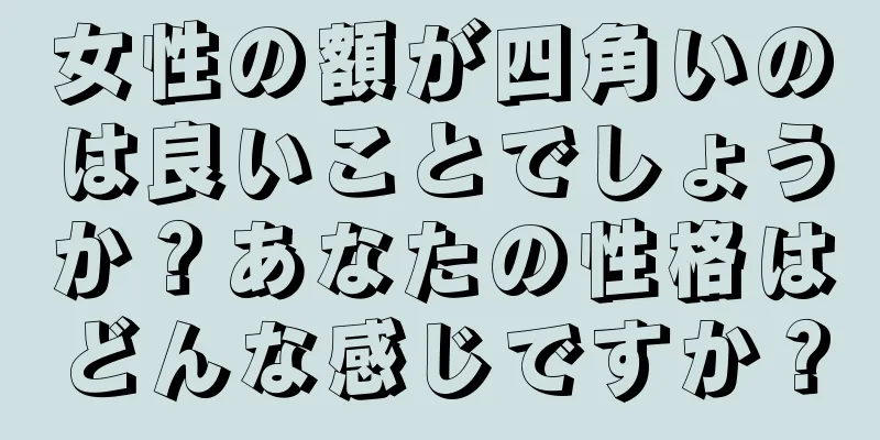 女性の額が四角いのは良いことでしょうか？あなたの性格はどんな感じですか？