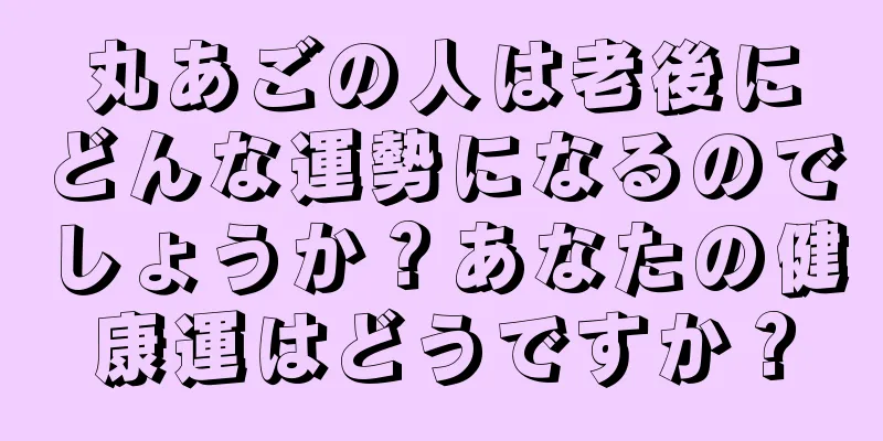 丸あごの人は老後にどんな運勢になるのでしょうか？あなたの健康運はどうですか？