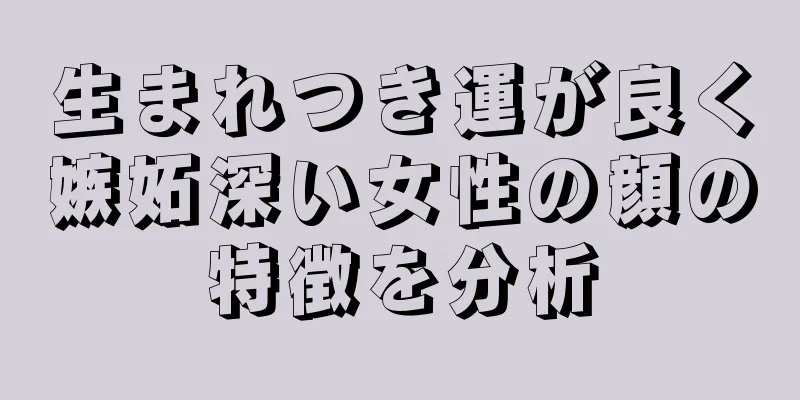 生まれつき運が良く嫉妬深い女性の顔の特徴を分析