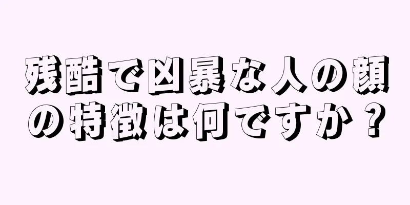 残酷で凶暴な人の顔の特徴は何ですか？