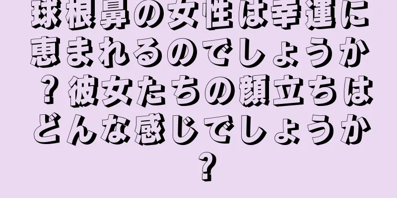 球根鼻の女性は幸運に恵まれるのでしょうか？彼女たちの顔立ちはどんな感じでしょうか？