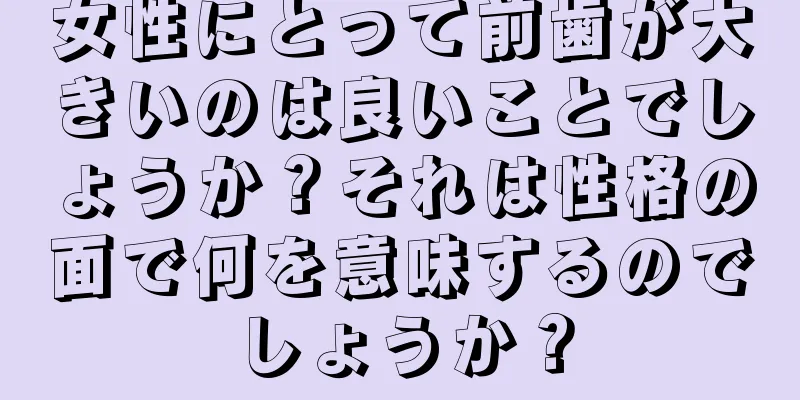 女性にとって前歯が大きいのは良いことでしょうか？それは性格の面で何を意味するのでしょうか？