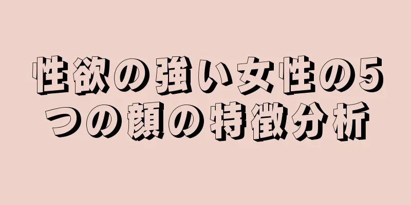 性欲の強い女性の5つの顔の特徴分析