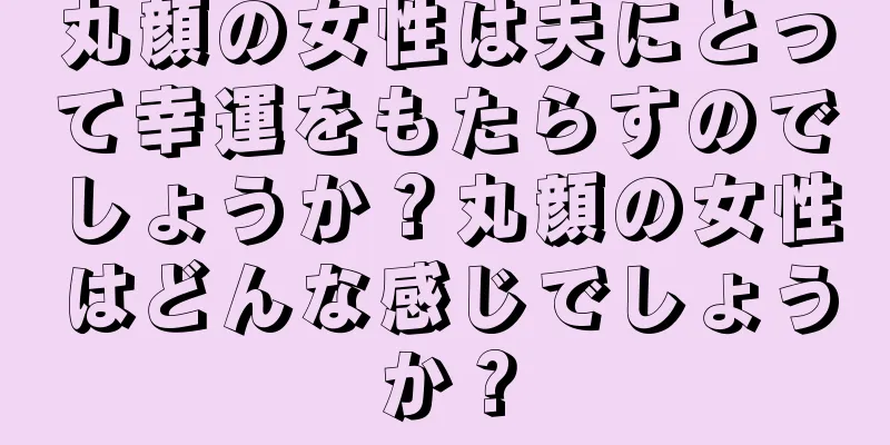 丸顔の女性は夫にとって幸運をもたらすのでしょうか？丸顔の女性はどんな感じでしょうか？