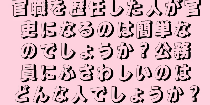 官職を歴任した人が官吏になるのは簡単なのでしょうか？公務員にふさわしいのはどんな人でしょうか？