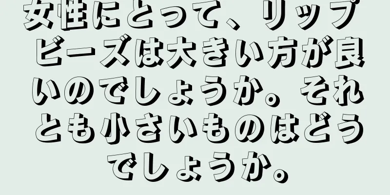 女性にとって、リップ ビーズは大きい方が良いのでしょうか。それとも小さいものはどうでしょうか。