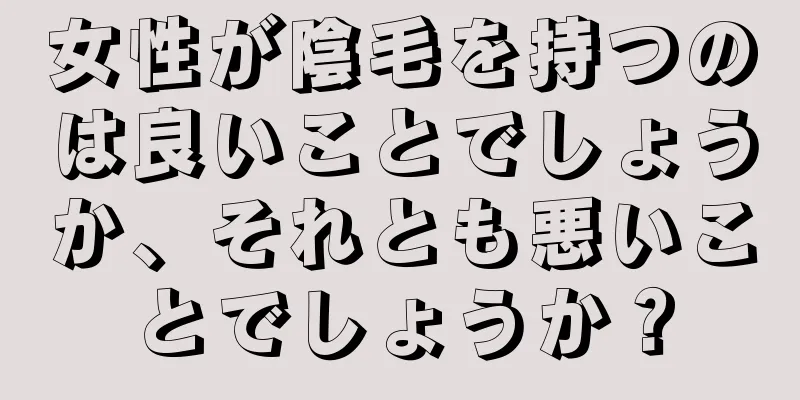 女性が陰毛を持つのは良いことでしょうか、それとも悪いことでしょうか？