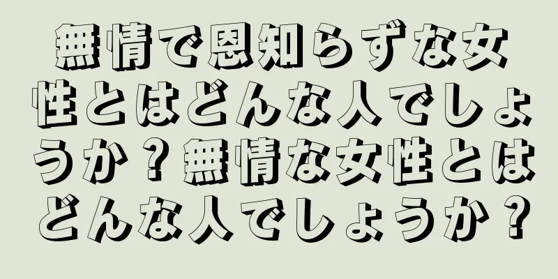 無情で恩知らずな女性とはどんな人でしょうか？無情な女性とはどんな人でしょうか？