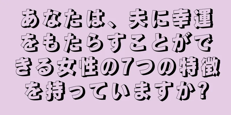 あなたは、夫に幸運をもたらすことができる女性の7つの特徴を持っていますか?