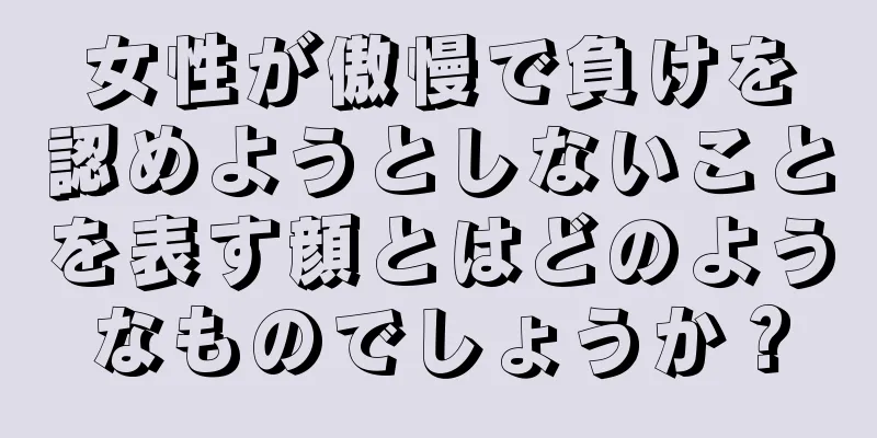 女性が傲慢で負けを認めようとしないことを表す顔とはどのようなものでしょうか？